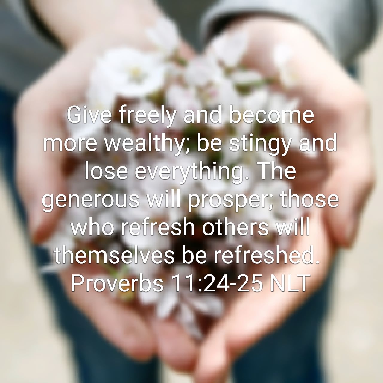 Proverbs 11:24-25 NLT Give freely and become more wealthy; be stingy and lose everything. The generous will prosper; those who refresh others will themselves be refreshed. - Proverbs 11:24-25 NLT