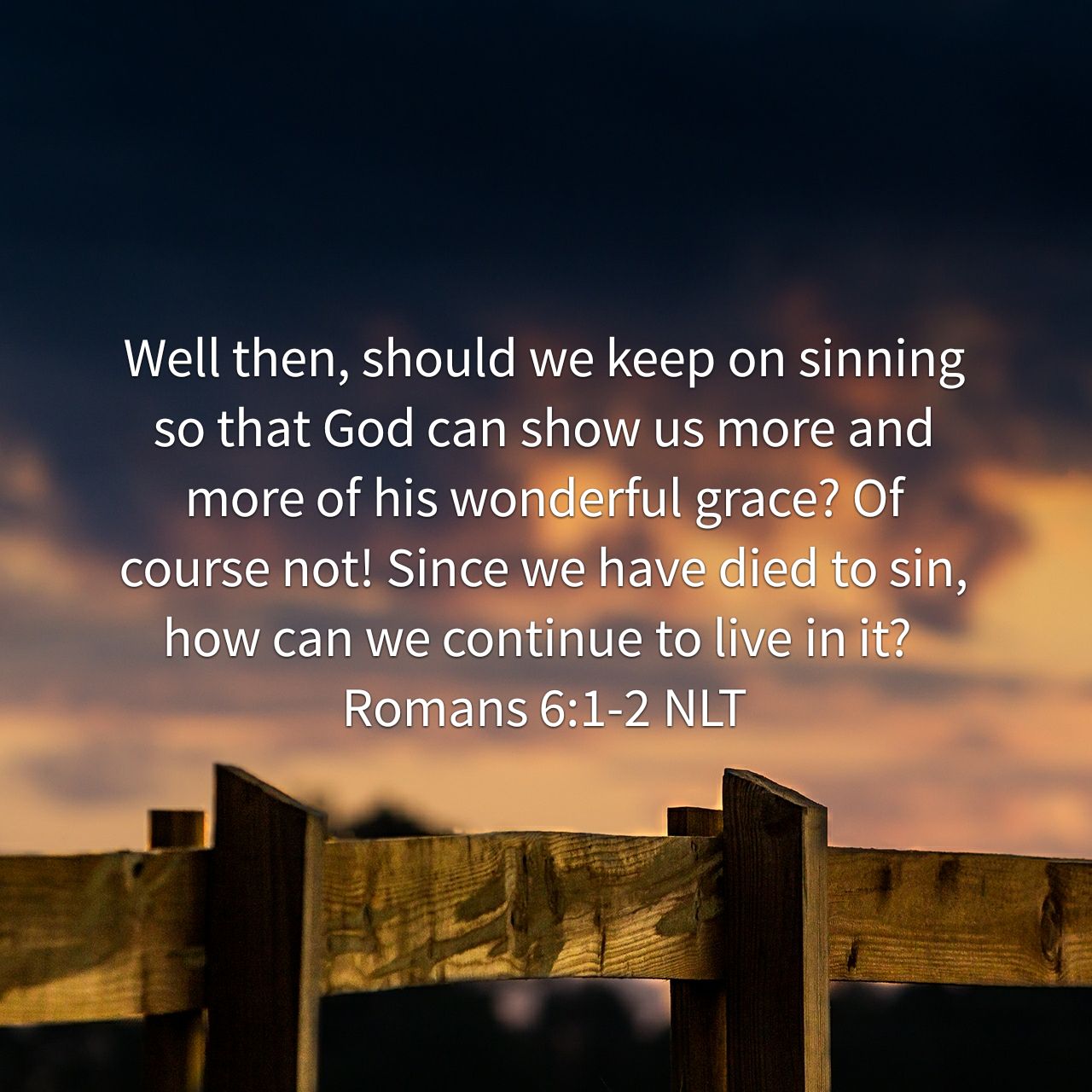 Well then, should we keep on sinning so that God can show us more and more of his wonderful grace? Of course not! Since we have died to sin, how can we continue to live in it? - Romans 6:1‭-‬2 NLT