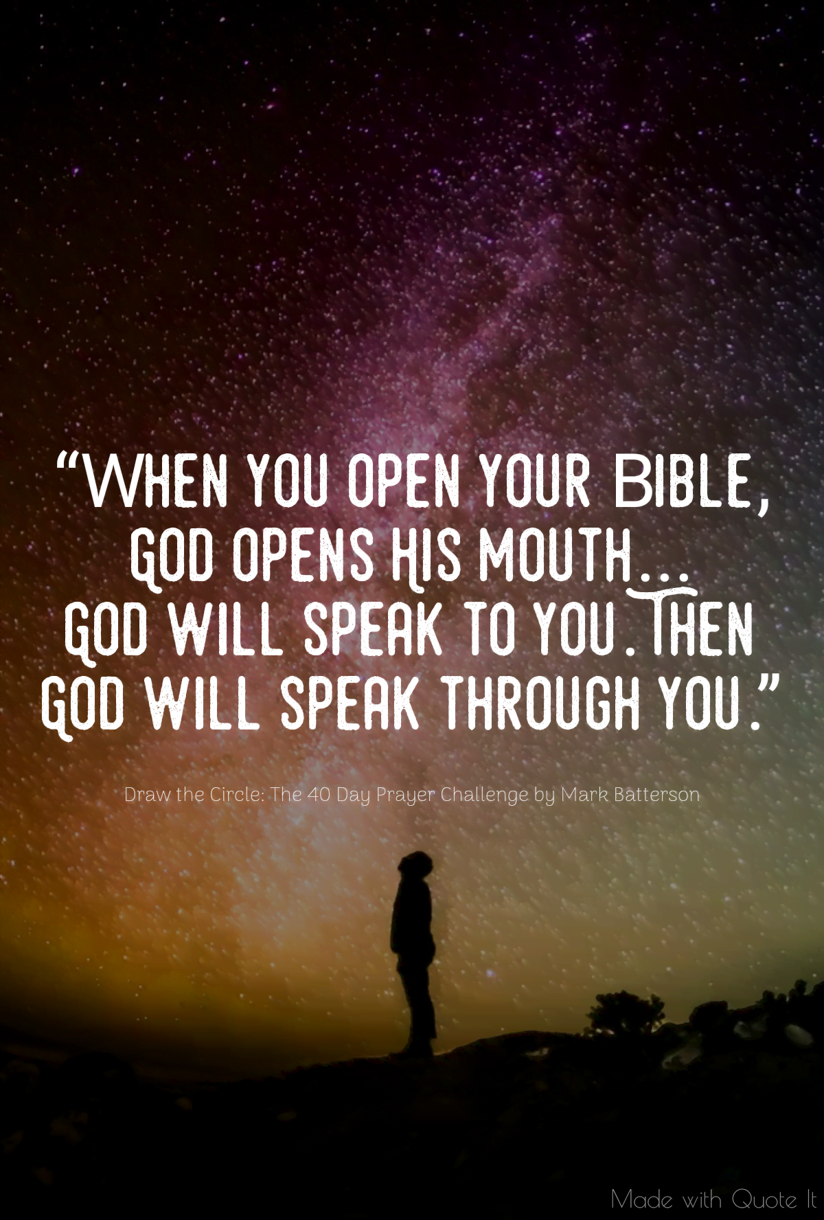 “When you open your Bible, God opens His mouth...God will speak to you. Then God will speak through you.” - Draw the Circle: The 40 Day Prayer Challenge by Mark Batterson