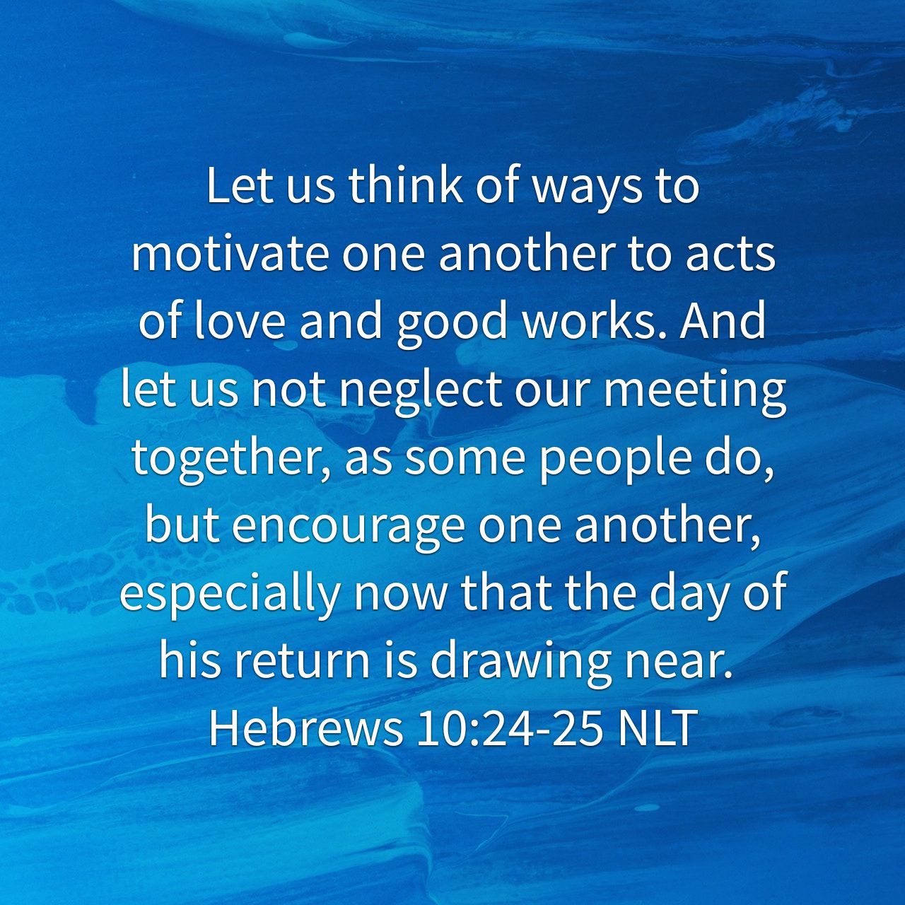 “Let us think of ways to motivate one another to acts of love and good works. And let us not neglect our meeting together, as some people do, but encourage one another, especially now that the day of his return is drawing near.” - Hebrews 10:24‭-‬25 NLT