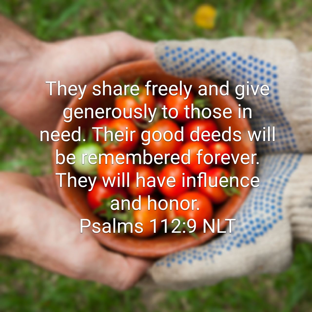 They share freely and give generously to those in need. Their good deeds will be remembered forever. They will have influence and honor. - Psalms 112:9 NLT