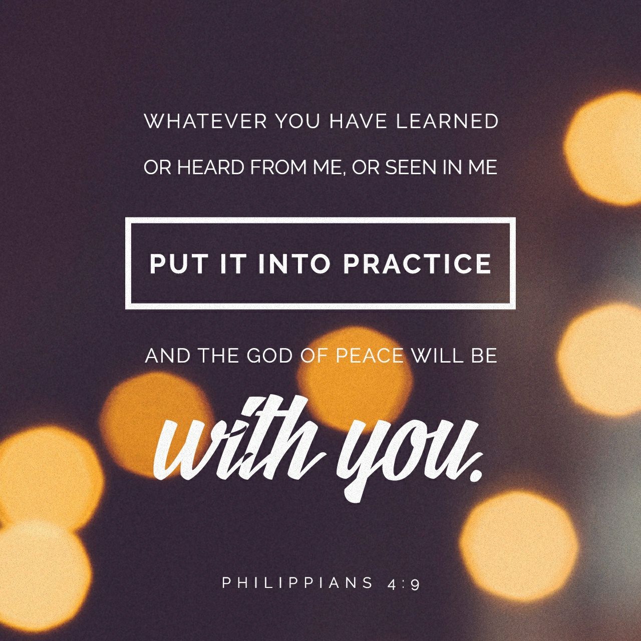 Keep putting into practice all you learned and received from me—everything you heard from me and saw me doing. Then the God of peace will be with you. - Philippians 4:9 NLT