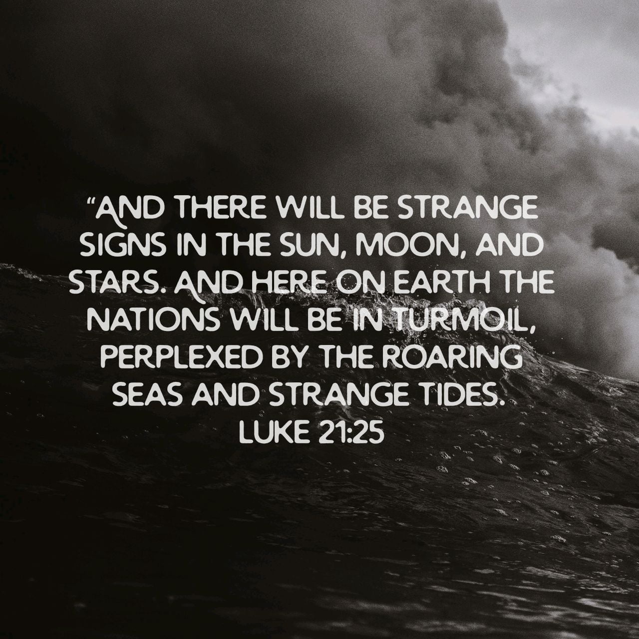 “And there will be strange signs in the sun, moon, and stars. And here on earth the nations will be in turmoil, perplexed by the roaring seas and strange tides.
” - Luke 21:25 NLT
